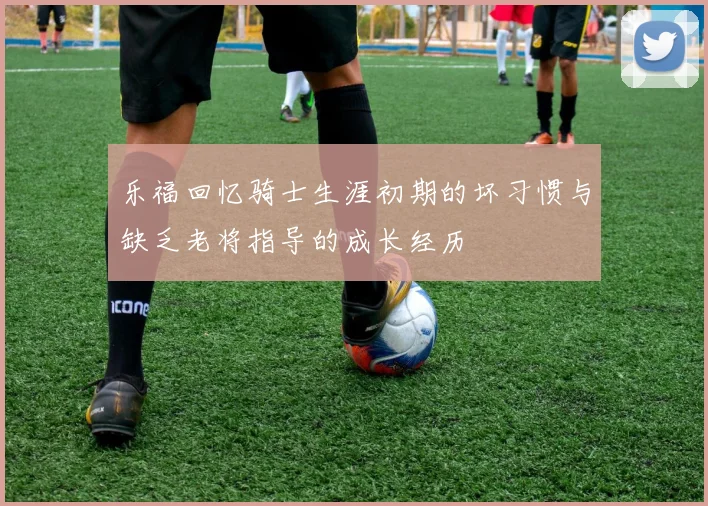 乐福回忆骑士生涯初期的坏习惯与缺乏老将指导的成长经历