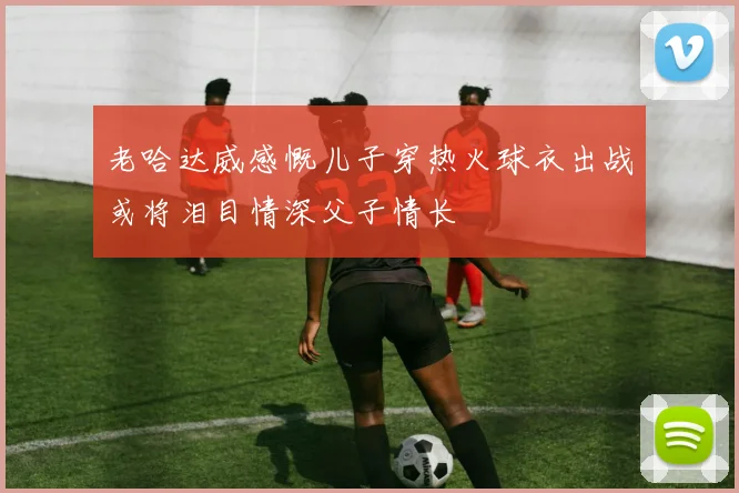 老哈达威感慨儿子穿热火球衣出战或将泪目情深父子情长
