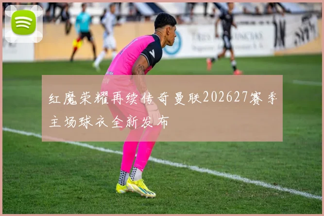 红魔荣耀再续传奇曼联202627赛季主场球衣全新发布