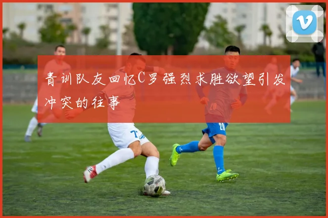 青训队友回忆C罗强烈求胜欲望引发冲突的往事