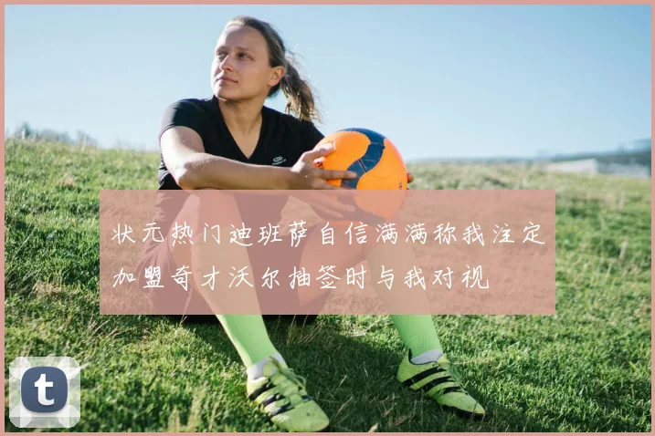 状元热门迪班萨自信满满称我注定加盟奇才沃尔抽签时与我对视