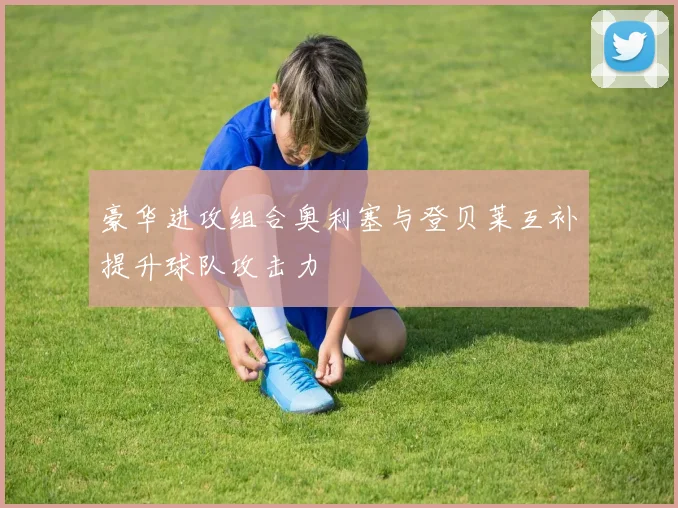 豪华进攻组合奥利塞与登贝莱互补提升球队攻击力