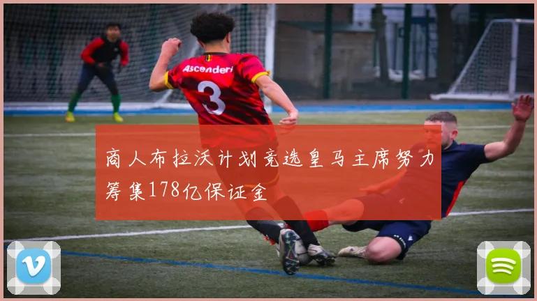 商人布拉沃计划竞选皇马主席努力筹集178亿保证金
