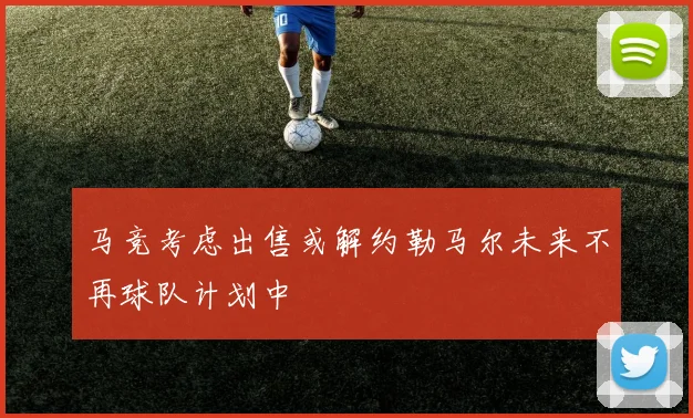 马竞考虑出售或解约勒马尔未来不再球队计划中