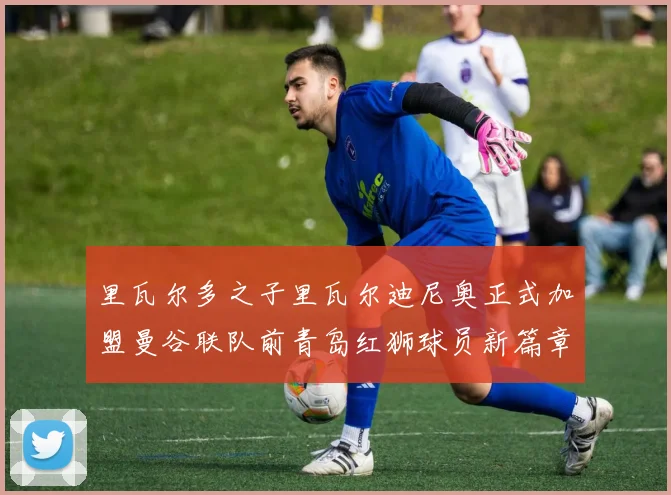 里瓦尔多之子里瓦尔迪尼奥正式加盟曼谷联队前青岛红狮球员新篇章开启