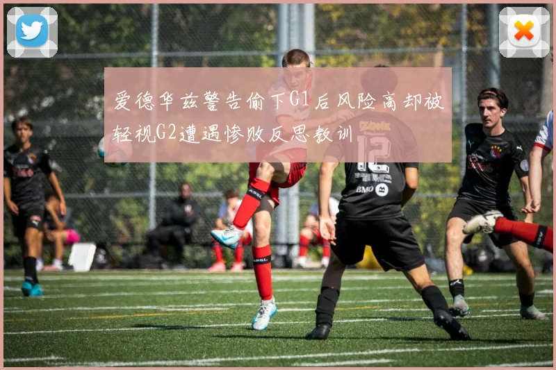 爱德华兹警告偷下G1后风险高却被轻视G2遭遇惨败反思教训