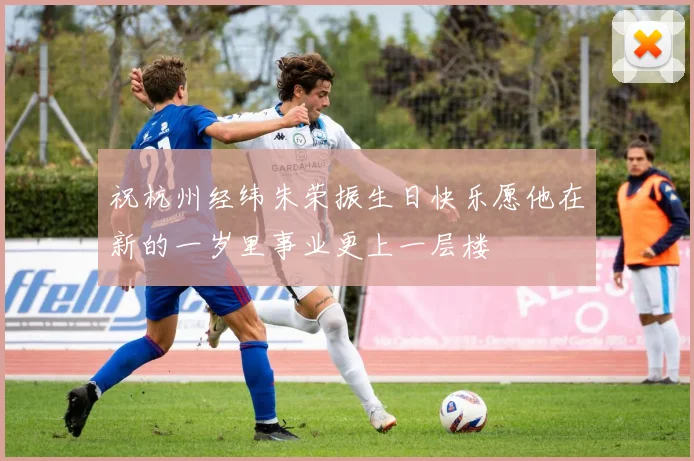 祝杭州经纬朱荣振生日快乐愿他在新的一岁里事业更上一层楼