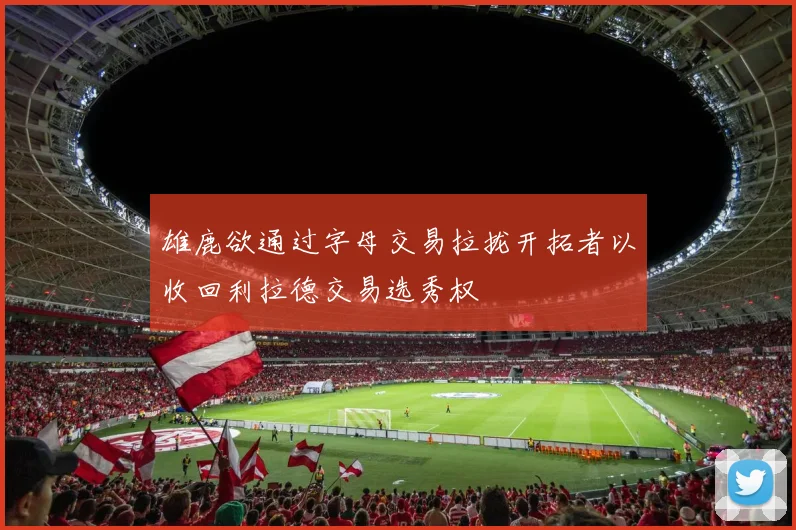雄鹿欲通过字母交易拉拢开拓者以收回利拉德交易选秀权