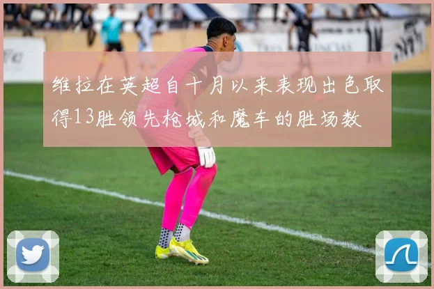 维拉在英超自十月以来表现出色取得13胜领先枪城和魔车的胜场数
