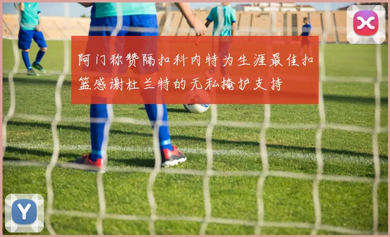 阿门称赞隔扣科内特为生涯最佳扣篮感谢杜兰特的无私掩护支持
