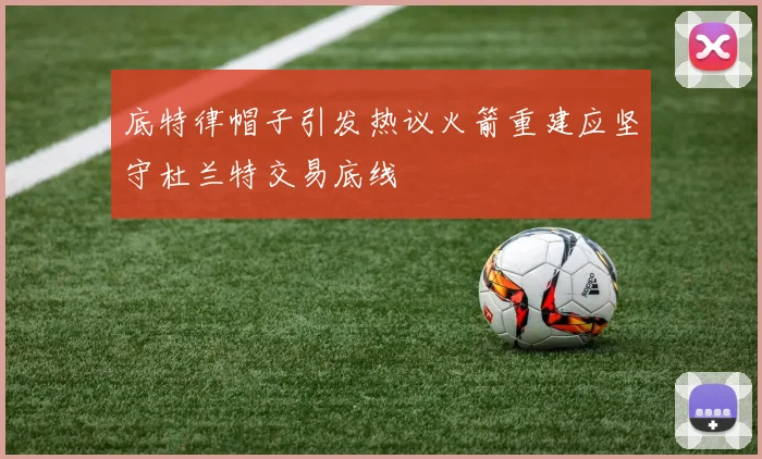 底特律帽子引发热议火箭重建应坚守杜兰特交易底线