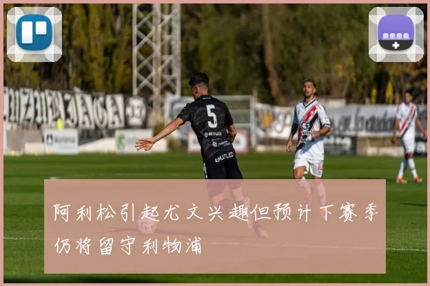 阿利松引起尤文兴趣但预计下赛季仍将留守利物浦