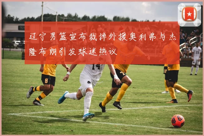 辽宁男篮宣布裁掉外援奥利弗与杰隆布朗引发球迷热议