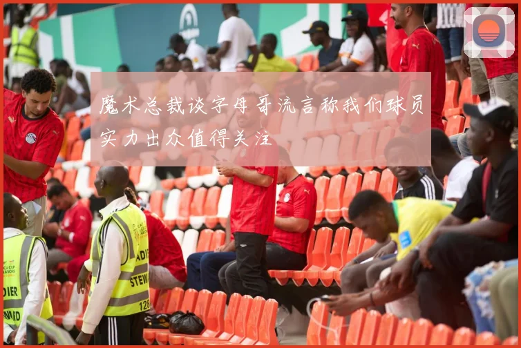 魔术总裁谈字母哥流言称我们球员实力出众值得关注