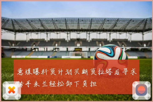 意媒曝科莫计划买断莫拉塔后寻求转手米兰轻松卸下负担