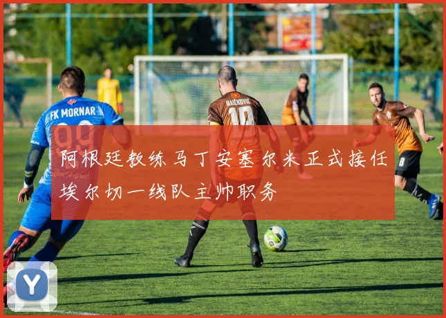 阿根廷教练马丁安塞尔米正式接任埃尔切一线队主帅职务