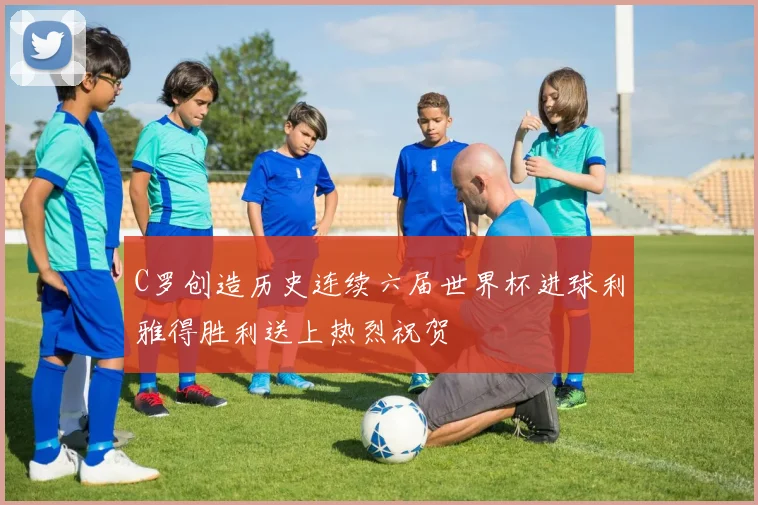 C罗创造历史连续六届世界杯进球利雅得胜利送上热烈祝贺