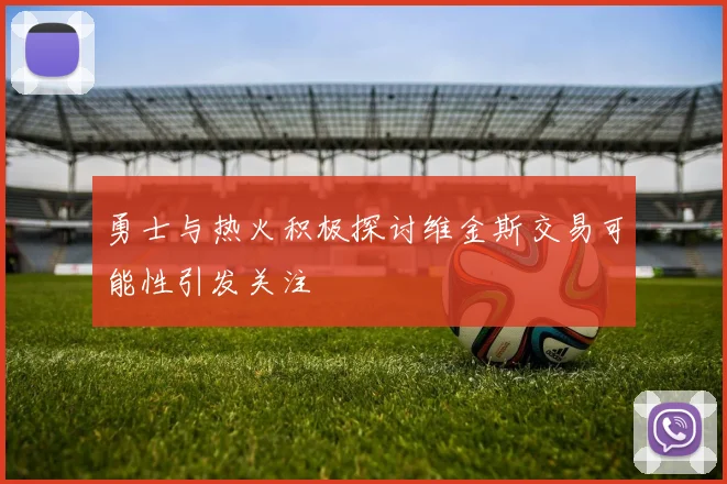 勇士与热火积极探讨维金斯交易可能性引发关注