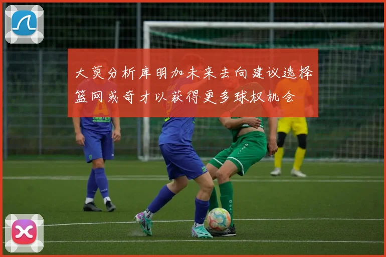 大莫分析库明加未来去向建议选择篮网或奇才以获得更多球权机会