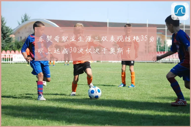 东契奇职业生涯三双表现惊艳35分以上达成30次仅次于奥斯卡
