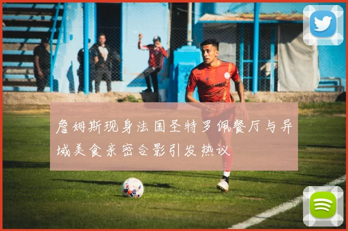 詹姆斯现身法国圣特罗佩餐厅与异域美食亲密合影引发热议